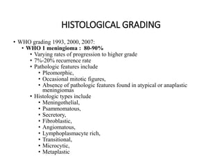 HISTOLOGICAL GRADING
• WHO grading 1993, 2000, 2007:
• WHO 1 meningioma : 80-90%
• Varying rates of progression to higher grade
• 7%-20% recurrence rate
• Pathologic features include
• Pleomorphic,
• Occasional mitotic figures,
• Absence of pathologic features found in atypical or anaplastic
meningiomas
• Histologic types include
• Meningothelial,
• Psammomatous,
• Secretory,
• Fibroblastic,
• Angiomatous,
• Lymphoplasmacyte rich,
• Transitional,
• Microcytic,
• Metaplastic
 