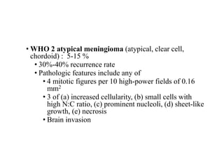 • WHO 2 atypical meningioma (atypical, clear cell,
chordoid) : 5-15 %
• 30%-40% recurrence rate
• Pathologic features include any of
• 4 mitotic figures per 10 high-power fields of 0.16
mm2
• 3 of (a) increased cellularity, (b) small cells with
high N:C ratio, (c) prominent nucleoli, (d) sheet-like
growth, (e) necrosis
• Brain invasion
 