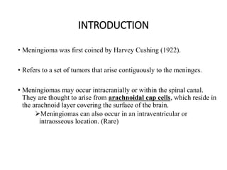 INTRODUCTION
• Meningioma was first coined by Harvey Cushing (1922).
• Refers to a set of tumors that arise contiguously to the meninges.
• Meningiomas may occur intracranially or within the spinal canal.
They are thought to arise from arachnoidal cap cells, which reside in
the arachnoid layer covering the surface of the brain.
Meningiomas can also occur in an intraventricular or
intraosseous location. (Rare)
 