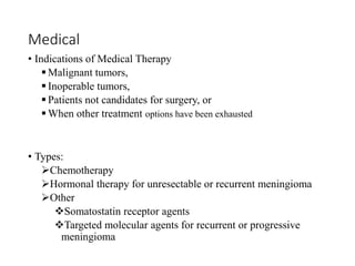 Medical
• Indications of Medical Therapy
 Malignant tumors,
 Inoperable tumors,
 Patients not candidates for surgery, or
 When other treatment options have been exhausted
• Types:
Chemotherapy
Hormonal therapy for unresectable or recurrent meningioma
Other
Somatostatin receptor agents
Targeted molecular agents for recurrent or progressive
meningioma
 