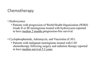 Chemotherapy
• Hydroxyurea
• Patients with progression of World Health Organization (WHO)
Grade II or III meningioma treated with hydroxyurea reported
to have median 2 months progression-free survival.
• Cyclophosphamide, Adriamycin, and Vincristine (CAV)
• Patients with malignant meningioma treated with CAV
chemotherapy following surgery and radiation therapy reported
to have median survival 5.3 years
 