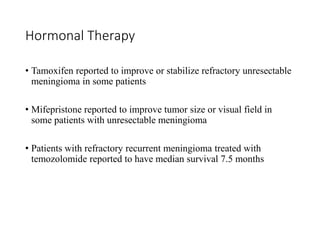 Hormonal Therapy
• Tamoxifen reported to improve or stabilize refractory unresectable
meningioma in some patients
• Mifepristone reported to improve tumor size or visual field in
some patients with unresectable meningioma
• Patients with refractory recurrent meningioma treated with
temozolomide reported to have median survival 7.5 months
 
