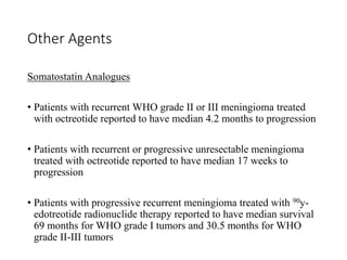 Other Agents
Somatostatin Analogues
• Patients with recurrent WHO grade II or III meningioma treated
with octreotide reported to have median 4.2 months to progression
• Patients with recurrent or progressive unresectable meningioma
treated with octreotide reported to have median 17 weeks to
progression
• Patients with progressive recurrent meningioma treated with 90y-
edotreotide radionuclide therapy reported to have median survival
69 months for WHO grade I tumors and 30.5 months for WHO
grade II-III tumors
 