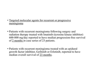 • Targeted molecular agents for recurrent or progressive
meningioma
• Patients with recurrent meningioma following surgery and
radiation therapy treated with Imatinib (tyrosine kinase inhibitor)
600-800 mg/day reported to have median progression-free survival
of 2 months in case series of 23 patients.
• Patients with recurrent meningioma treated with an epidural
growth factor inhibitor, Gefitinib or Erlotinib, reported to have
median overall survival of 23 months.
 