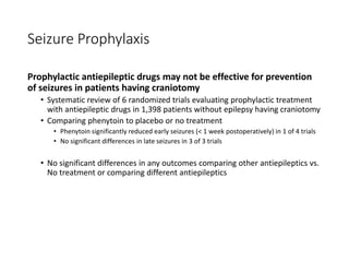 Seizure Prophylaxis
Prophylactic antiepileptic drugs may not be effective for prevention
of seizures in patients having craniotomy
• Systematic review of 6 randomized trials evaluating prophylactic treatment
with antiepileptic drugs in 1,398 patients without epilepsy having craniotomy
• Comparing phenytoin to placebo or no treatment
• Phenytoin significantly reduced early seizures (< 1 week postoperatively) in 1 of 4 trials
• No significant differences in late seizures in 3 of 3 trials
• No significant differences in any outcomes comparing other antiepileptics vs.
No treatment or comparing different antiepileptics
 