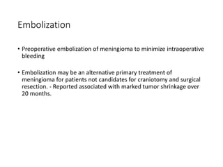Embolization
• Preoperative embolization of meningioma to minimize intraoperative
bleeding
• Embolization may be an alternative primary treatment of
meningioma for patients not candidates for craniotomy and surgical
resection. - Reported associated with marked tumor shrinkage over
20 months.
 