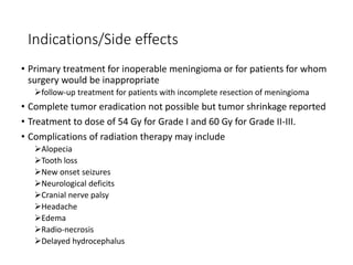 Indications/Side effects
• Primary treatment for inoperable meningioma or for patients for whom
surgery would be inappropriate
follow-up treatment for patients with incomplete resection of meningioma
• Complete tumor eradication not possible but tumor shrinkage reported
• Treatment to dose of 54 Gy for Grade I and 60 Gy for Grade II-III.
• Complications of radiation therapy may include
Alopecia
Tooth loss
New onset seizures
Neurological deficits
Cranial nerve palsy
Headache
Edema
Radio-necrosis
Delayed hydrocephalus
 