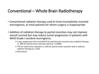 Conventional – Whole Brain Radiotherapy
• Conventional radiation therapy used to treat incompletely resected
meningioma, or treat patients for whom surgery is inappropriate
• Addition of radiation therapy to partial resection may not improve
overall survival but may reduce tumor progression in patients with
WHO Grade I cerebral meningioma.
5-year progression-free survival91% for partial tumor resection plus radiation therapy
vs. 38% for partial tumor resection alone (p = 0.0005)
77% for total tumor resection vs. 52% for partial tumor resection with or without
radiation therapy (p = 0.02)
65% overall
 