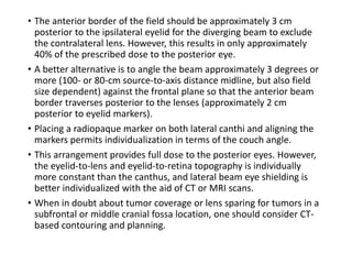• The anterior border of the field should be approximately 3 cm
posterior to the ipsilateral eyelid for the diverging beam to exclude
the contralateral lens. However, this results in only approximately
40% of the prescribed dose to the posterior eye.
• A better alternative is to angle the beam approximately 3 degrees or
more (100- or 80-cm source-to-axis distance midline, but also field
size dependent) against the frontal plane so that the anterior beam
border traverses posterior to the lenses (approximately 2 cm
posterior to eyelid markers).
• Placing a radiopaque marker on both lateral canthi and aligning the
markers permits individualization in terms of the couch angle.
• This arrangement provides full dose to the posterior eyes. However,
the eyelid-to-lens and eyelid-to-retina topography is individually
more constant than the canthus, and lateral beam eye shielding is
better individualized with the aid of CT or MRI scans.
• When in doubt about tumor coverage or lens sparing for tumors in a
subfrontal or middle cranial fossa location, one should consider CT-
based contouring and planning.
 