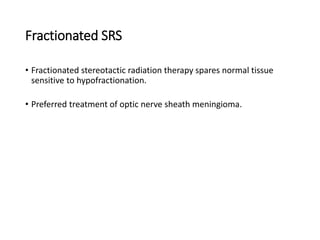 Fractionated SRS
• Fractionated stereotactic radiation therapy spares normal tissue
sensitive to hypofractionation.
• Preferred treatment of optic nerve sheath meningioma.
 