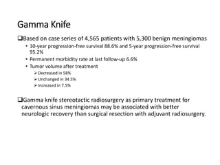 Gamma Knife
Based on case series of 4,565 patients with 5,300 benign meningiomas
• 10-year progression-free survival 88.6% and 5-year progression-free survival
95.2%
• Permanent morbidity rate at last follow-up 6.6%
• Tumor volume after treatment
Decreased in 58%
Unchanged in 34.5%
Increased in 7.5%
Gamma knife stereotactic radiosurgery as primary treatment for
cavernous sinus meningiomas may be associated with better
neurologic recovery than surgical resection with adjuvant radiosurgery.
 