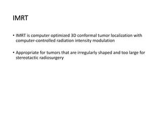 IMRT
• IMRT is computer optimized 3D conformal tumor localization with
computer-controlled radiation intensity modulation
• Appropriate for tumors that are irregularly shaped and too large for
stereotactic radiosurgery.
 