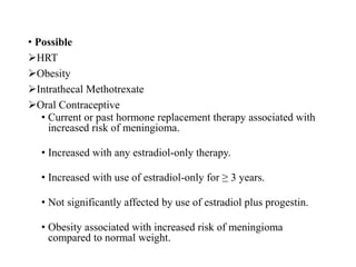 • Possible
HRT
Obesity
Intrathecal Methotrexate
Oral Contraceptive
• Current or past hormone replacement therapy associated with
increased risk of meningioma.
• Increased with any estradiol-only therapy.
• Increased with use of estradiol-only for ≥ 3 years.
• Not significantly affected by use of estradiol plus progestin.
• Obesity associated with increased risk of meningioma
compared to normal weight.
 