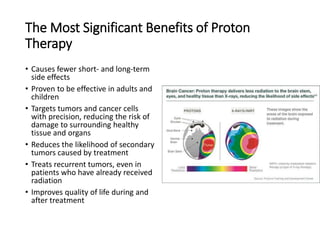 The Most Significant Benefits of Proton
Therapy
• Causes fewer short- and long-term
side effects
• Proven to be effective in adults and
children
• Targets tumors and cancer cells
with precision, reducing the risk of
damage to surrounding healthy
tissue and organs
• Reduces the likelihood of secondary
tumors caused by treatment
• Treats recurrent tumors, even in
patients who have already received
radiation
• Improves quality of life during and
after treatment
 