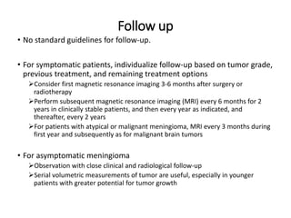 Follow up
• No standard guidelines for follow-up.
• For symptomatic patients, individualize follow-up based on tumor grade,
previous treatment, and remaining treatment options
Consider first magnetic resonance imaging 3-6 months after surgery or
radiotherapy
Perform subsequent magnetic resonance imaging (MRI) every 6 months for 2
years in clinically stable patients, and then every year as indicated, and
thereafter, every 2 years
For patients with atypical or malignant meningioma, MRI every 3 months during
first year and subsequently as for malignant brain tumors
• For asymptomatic meningioma
Observation with close clinical and radiological follow-up
Serial volumetric measurements of tumor are useful, especially in younger
patients with greater potential for tumor growth
 