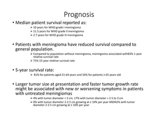 Prognosis
• Median patient survival reported as:
 10 years for WHO grade I meningioma
 11.5 years for WHO grade II meningioma
 2.7 years for WHO grade III meningioma
• Patients with meningioma have reduced survival compared to
general population.
 Compared to population without meningioma, meningioma associated with83% 1-year
relative survival rate
 71% 15-year relative survival rate
• 5-year survival rate:
 81% for patients aged 21-64 years and 56% for patients ≥ 65 years old
• Larger tumor size at presentation and faster tumor growth rate
might be associated with new or worsening symptoms in patients
with untreated meningiomas
 4% with tumor diameter < 2 cm, 17% with tumor diameter > 2.5 to 3 cm
 0% with tumor diameter 2-2.5 cm growing at ≤ 10% per year AND42% with tumor
diameter 2-2.5 cm growing at ≥ 10% per year
 