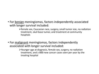 • For benign meningiomas, factors independently associated
with longer survival included:
female sex, Caucasian race, surgery, small tumor size, no radiation
treatment, skull base tumor, and treatment at community
hospitals
• For malignant meningiomas, factors independently
associated with longer survival included:
Younger age at diagnosis, female sex, surgery, no radiation
treatment, and ≥ 800 new cancer cases seen per year by the
treating hospital
 