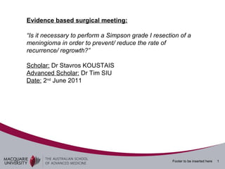 Evidence based surgical meeting: “ Is it necessary to perform a Simpson grade I resection of a meningioma in order to prevent/ reduce the rate of recurrence/ regrowth?” Scholar:  Dr Stavros KOUSTAIS Advanced Scholar:  Dr Tim SIU Date:  2 nd  June 2011 