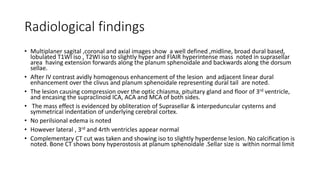 Radiological findings
• Multiplaner sagital ,coronal and axial images show a well defined ,midline, broad dural based,
lobulated T1WI iso , T2WI iso to slightly hyper and FlAIR hyperintense mass noted in suprasellar
area having extension forwards along the planum sphenoidale and backwards along the dorsum
sellae.
• After IV contrast avidly homogenous enhancement of the lesion and adjacent linear dural
enhancement over the clivus and planum sphenoidale representing dural tail are noted.
• The lesion causing compression over the optic chiasma, pituitary gland and floor of 3rd ventricle,
and encasing the supraclinoid ICA, ACA and MCA of both sides.
• The mass effect is evidenced by obliteration of Suprasellar & interpeduncular cysterns and
symmetrical indentation of underlying cerebral cortex.
• No perilsional edema is noted
• However lateral , 3rd and 4rth ventricles appear normal
• Complementary CT cut was taken and showing iso to slightly hyperdense lesion. No calcification is
noted. Bone CT shows bony hyperostosis at planum sphenoidale .Sellar size is within normal limit
 