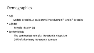 Demographics
• Age
Middle decades. A peak prevalence during 5th and 6th decades
• Gender
Female : Male= 2:1
• Epidemiology
The commonest non-glial intracranial neoplasm
20% of all primary intracranial tumours
 