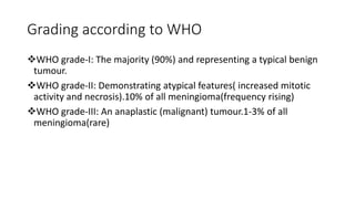 Grading according to WHO
WHO grade-I: The majority (90%) and representing a typical benign
tumour.
WHO grade-II: Demonstrating atypical features( increased mitotic
activity and necrosis).10% of all meningioma(frequency rising)
WHO grade-III: An anaplastic (malignant) tumour.1-3% of all
meningioma(rare)
 