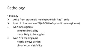Pathology
• Etiology
 Arise from arachnoid meningothelial (“cap”) cells
 Loss of chromosome 22(40-60% of sporadic meningiomas)
 NF2 meningioma
genomic instability
more likely to be atypical
 Non NF2 meningioma
nearly always benign
chromosomal stability
 