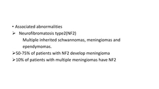 • Associated abnormalities
 Neurofibromatosis type2(NF2)
Multiple inherited schwannomas, meningiomas and
ependymomas.
50-75% of patients with NF2 develop meningioma
10% of patients with multiple meningiomas have NF2
 