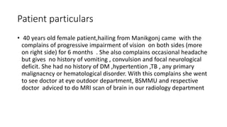 Patient particulars
• 40 years old female patient,hailing from Manikgonj came with the
complains of progressive impairment of vision on both sides (more
on right side) for 6 months . She also complains occasional headache
but gives no history of vomiting , convulsion and focal neurological
deficit. She had no history of DM ,hypertention ,TB , any primary
malignacncy or hematological disorder. With this complains she went
to see doctor at eye outdoor department, BSMMU and respective
doctor adviced to do MRI scan of brain in our radiology department
 