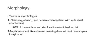 Morphology
• Two basic morphologies
 Globose=globular , well demarcated neoplasm with wide dural
attachement
60% of tumors demonstrates local invasion into dural tail
En plaque=sheet like extension covering dura without parenchymal
invagination
 