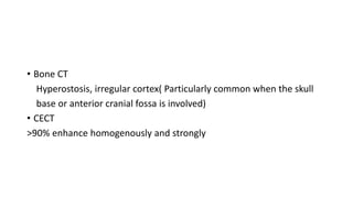 • Bone CT
Hyperostosis, irregular cortex( Particularly common when the skull
base or anterior cranial fossa is involved)
• CECT
>90% enhance homogenously and strongly
 