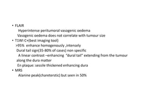 • FLAIR
Hyperintense peritumoral vasogenic oedema
Vasogenic oedema does not correlate with tumour size
• T1WI C+(best imaging tool)
>95% enhance homogenously ,intensely
Dural tail sign(35-80% of cases) non specific
A linear contrast –enhancing “dural tail” extending from the tumour
along the dura matter
En plaque: sessile thickened enhancing dura
• MRS
Alanine peak(chareterstic) but seen in 50%
 