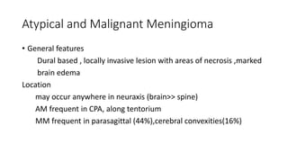 Atypical and Malignant Meningioma
• General features
Dural based , locally invasive lesion with areas of necrosis ,marked
brain edema
Location
may occur anywhere in neuraxis (brain>> spine)
AM frequent in CPA, along tentorium
MM frequent in parasagittal (44%),cerebral convexities(16%)
 