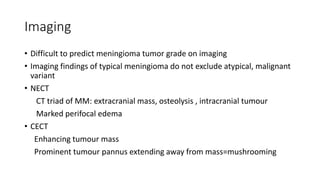 Imaging
• Difficult to predict meningioma tumor grade on imaging
• Imaging findings of typical meningioma do not exclude atypical, malignant
variant
• NECT
CT triad of MM: extracranial mass, osteolysis , intracranial tumour
Marked perifocal edema
• CECT
Enhancing tumour mass
Prominent tumour pannus extending away from mass=mushrooming
 