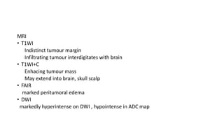 MRI
• T1WI
Indistinct tumour margin
Infiltrating tumour interdigitates with brain
• T1WI+C
Enhacing tumour mass
May extend into brain, skull scalp
• FAIR
marked peritumoral edema
• DWI
markedly hyperintense on DWI , hypointense in ADC map
 