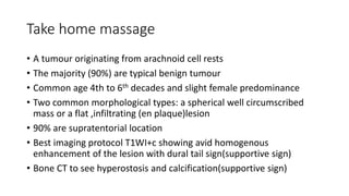 Take home massage
• A tumour originating from arachnoid cell rests
• The majority (90%) are typical benign tumour
• Common age 4th to 6th decades and slight female predominance
• Two common morphological types: a spherical well circumscribed
mass or a flat ,infiltrating (en plaque)lesion
• 90% are supratentorial location
• Best imaging protocol T1WI+c showing avid homogenous
enhancement of the lesion with dural tail sign(supportive sign)
• Bone CT to see hyperostosis and calcification(supportive sign)
 