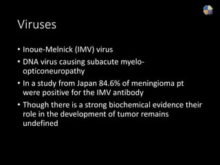 Viruses
• Inoue-Melnick (IMV) virus
• DNA virus causing subacute myelo-
opticoneuropathy
• In a study from Japan 84.6% of meningioma pt
were positive for the IMV antibody
• Though there is a strong biochemical evidence their
role in the development of tumor remains
undefined
 