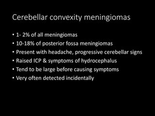 Cerebellar convexity meningiomas
• 1- 2% of all meningiomas
• 10-18% of posterior fossa meningiomas
• Present with headache, progressive cerebellar signs
• Raised ICP & symptoms of hydrocephalus
• Tend to be large before causing symptoms
• Very often detected incidentally
 