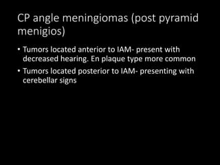 CP angle meningiomas (post pyramid
menigios)
• Tumors located anterior to IAM- present with
decreased hearing. En plaque type more common
• Tumors located posterior to IAM- presenting with
cerebellar signs
 