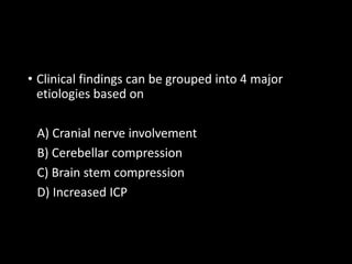 • Clinical findings can be grouped into 4 major
etiologies based on
A) Cranial nerve involvement
B) Cerebellar compression
C) Brain stem compression
D) Increased ICP
 