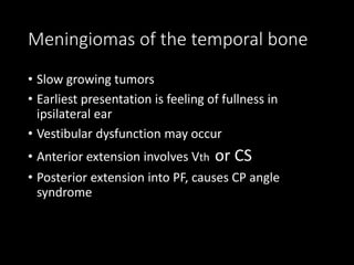 Meningiomas of the temporal bone
• Slow growing tumors
• Earliest presentation is feeling of fullness in
ipsilateral ear
• Vestibular dysfunction may occur
• Anterior extension involves Vth or CS
• Posterior extension into PF, causes CP angle
syndrome
 
