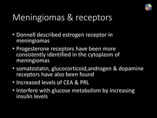 Meningiomas & receptors
• Donnell described estrogen receptor in
meningiomas
• Progesterone receptors have been more
consistently identified in the cytoplasm of
meningiomas
• somatostatin, glucocorticoid,androgen & dopamine
receptors have also been found
• Increased levels of CEA & PRL
• Interfere with glucose metabolism by increasing
insulin levels
 