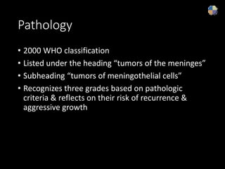 Pathology
• 2000 WHO classification
• Listed under the heading “tumors of the meninges”
• Subheading “tumors of meningothelial cells”
• Recognizes three grades based on pathologic
criteria & reflects on their risk of recurrence &
aggressive growth
 