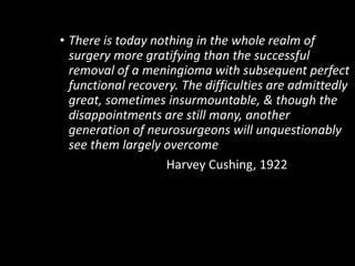 • There is today nothing in the whole realm of
surgery more gratifying than the successful
removal of a meningioma with subsequent perfect
functional recovery. The difficulties are admittedly
great, sometimes insurmountable, & though the
disappointments are still many, another
generation of neurosurgeons will unquestionably
see them largely overcome
Harvey Cushing, 1922
 