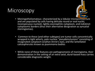 Microscopy
• Meningotheliomatous- characterized by a lobular microarchitecture
and are populated by cells having delicate round or oval nuclei,
inconspicuous nucleoli, lightly eosinophilic cytoplasm, and indistinct
cytoplasmic borders (thus their alternative designation as syncytial
meningiomas).
• Common to these (and other subtypes) are tumor cells concentrically
wrapped in tight whorls, pale nuclear "pseudoinclusions" consisting of
invaginated cytoplasm (orphan Annie’s eye), and the lamellated
calcospherules known as psammoma bodies
• While none of these features are pathognomonic of meningioma, their
demonstration in the setting of an extra-axial, dural-based mass carries
considerable diagnostic weight.
 