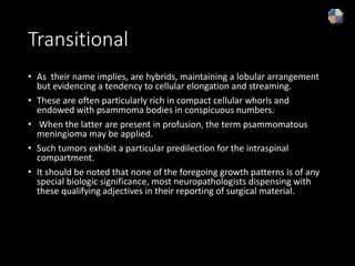 Transitional
• As their name implies, are hybrids, maintaining a lobular arrangement
but evidencing a tendency to cellular elongation and streaming.
• These are often particularly rich in compact cellular whorls and
endowed with psammoma bodies in conspicuous numbers.
• When the latter are present in profusion, the term psammomatous
meningioma may be applied.
• Such tumors exhibit a particular predilection for the intraspinal
compartment.
• It should be noted that none of the foregoing growth patterns is of any
special biologic significance, most neuropathologists dispensing with
these qualifying adjectives in their reporting of surgical material.
 