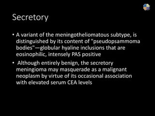 Secretory
• A variant of the meningotheliomatous subtype, is
distinguished by its content of "pseudopsammoma
bodies"—globular hyaline inclusions that are
eosinophilic, intensely PAS positive
• Although entirely benign, the secretory
meningioma may masquerade as a malignant
neoplasm by virtue of its occasional association
with elevated serum CEA levels
 