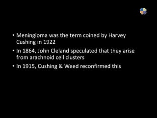 • Meningioma was the term coined by Harvey
Cushing in 1922
• In 1864, John Cleland speculated that they arise
from arachnoid cell clusters
• In 1915, Cushing & Weed reconfirmed this
 