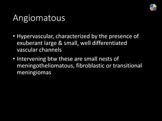Angiomatous
• Hypervascular, characterized by the presence of
exuberant large & small, well differentiated
vascular channels
• Intervening btw these are small nests of
meningotheliomatous, fibroblastic or transitional
meningiomas
 
