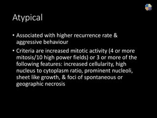 Atypical
• Associated with higher recurrence rate &
aggressive behaviour
• Criteria are increased mitotic activity (4 or more
mitosis/10 high power fields) or 3 or more of the
following features: increased cellularity, high
nucleus to cytoplasm ratio, prominent nucleoli,
sheet like growth, & foci of spontaneous or
geographic necrosis
 
