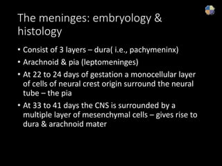 The meninges: embryology &
histology
• Consist of 3 layers – dura( i.e., pachymeninx)
• Arachnoid & pia (leptomeninges)
• At 22 to 24 days of gestation a monocellular layer
of cells of neural crest origin surround the neural
tube – the pia
• At 33 to 41 days the CNS is surrounded by a
multiple layer of mesenchymal cells – gives rise to
dura & arachnoid mater
 